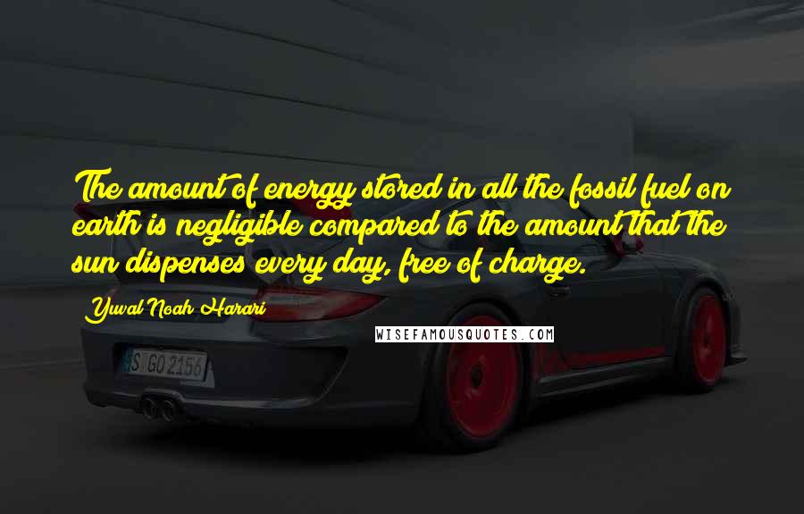 Yuval Noah Harari Quotes: The amount of energy stored in all the fossil fuel on earth is negligible compared to the amount that the sun dispenses every day, free of charge.