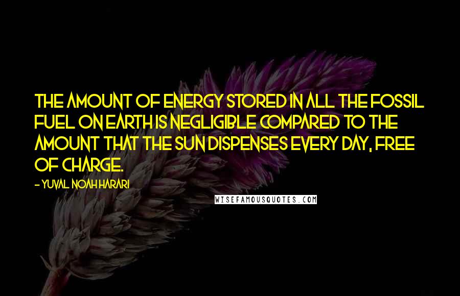 Yuval Noah Harari Quotes: The amount of energy stored in all the fossil fuel on earth is negligible compared to the amount that the sun dispenses every day, free of charge.