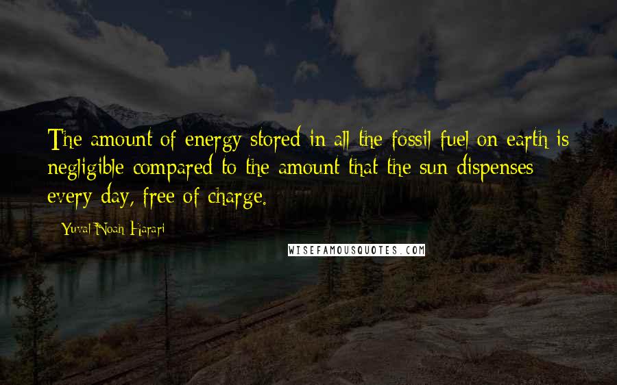 Yuval Noah Harari Quotes: The amount of energy stored in all the fossil fuel on earth is negligible compared to the amount that the sun dispenses every day, free of charge.