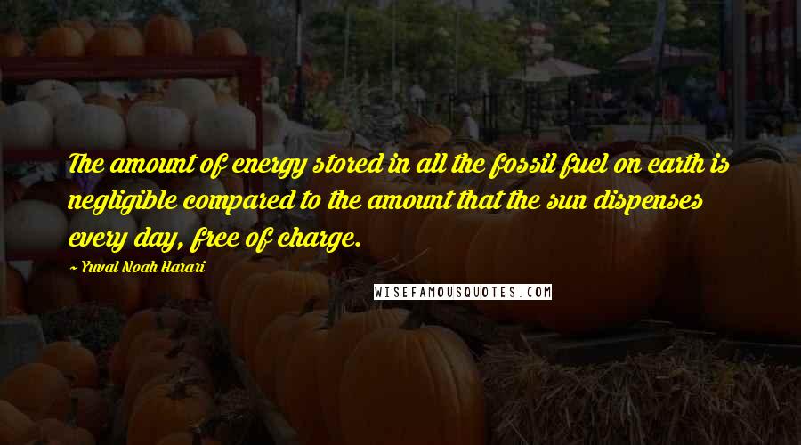 Yuval Noah Harari Quotes: The amount of energy stored in all the fossil fuel on earth is negligible compared to the amount that the sun dispenses every day, free of charge.