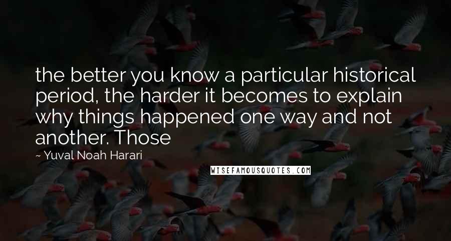 Yuval Noah Harari Quotes: the better you know a particular historical period, the harder it becomes to explain why things happened one way and not another. Those