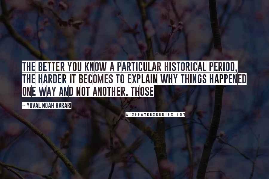 Yuval Noah Harari Quotes: the better you know a particular historical period, the harder it becomes to explain why things happened one way and not another. Those