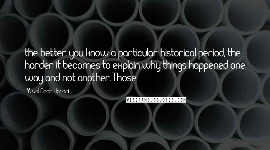 Yuval Noah Harari Quotes: the better you know a particular historical period, the harder it becomes to explain why things happened one way and not another. Those