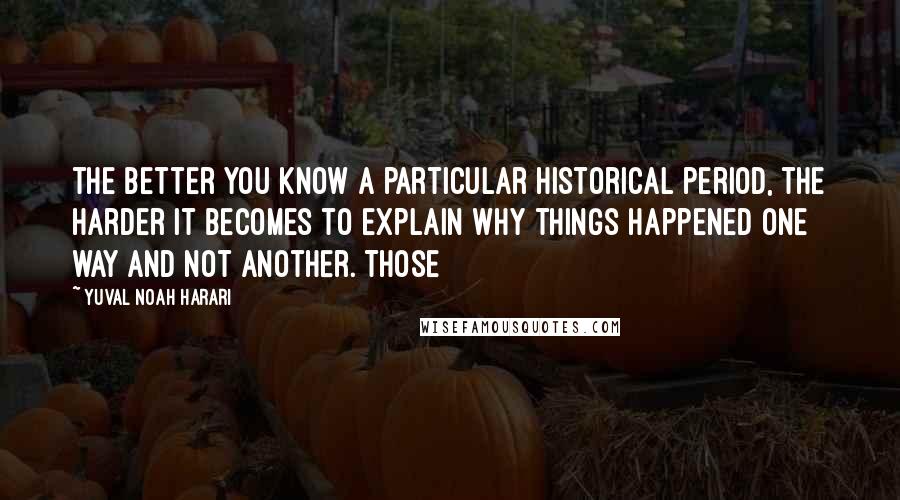 Yuval Noah Harari Quotes: the better you know a particular historical period, the harder it becomes to explain why things happened one way and not another. Those