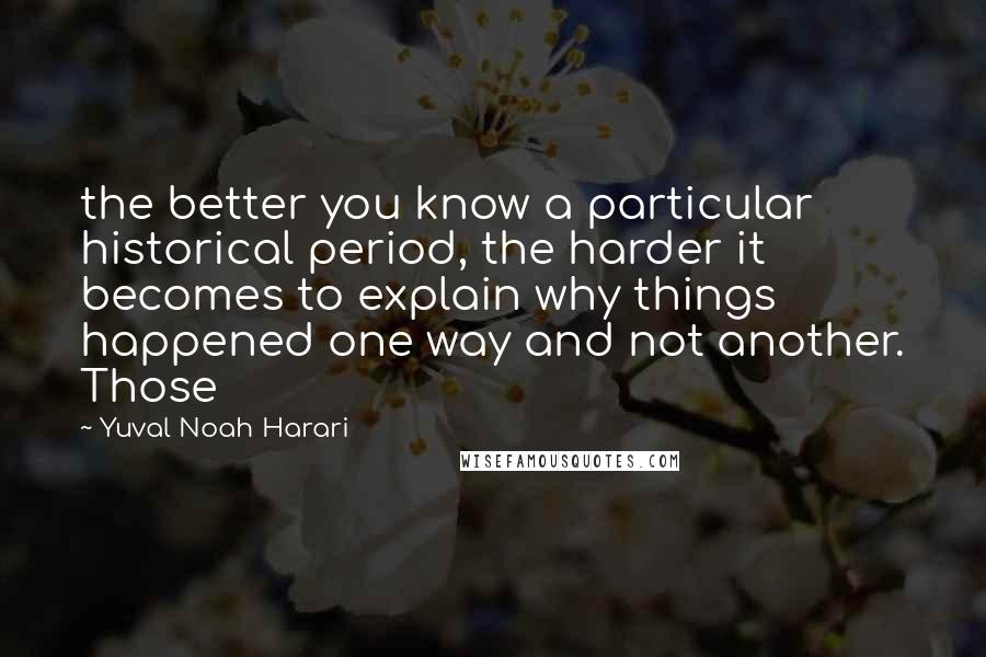 Yuval Noah Harari Quotes: the better you know a particular historical period, the harder it becomes to explain why things happened one way and not another. Those