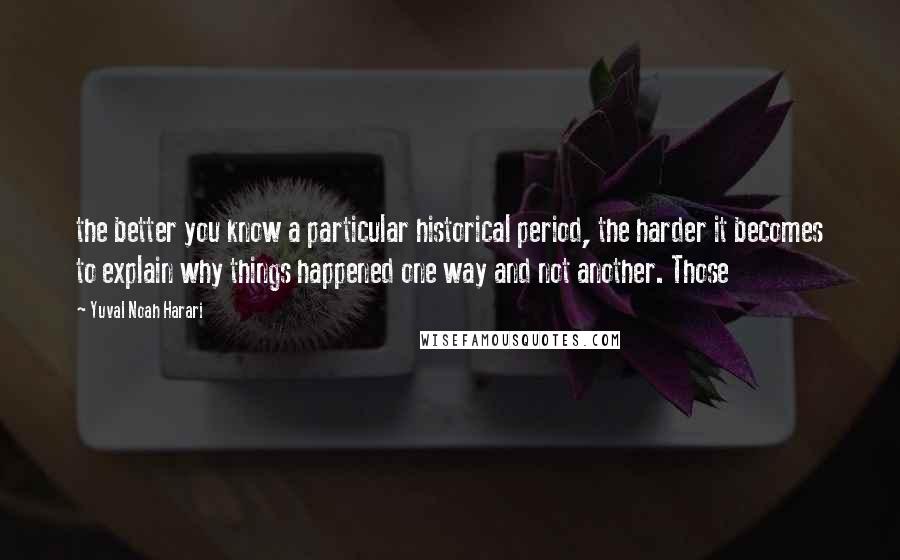 Yuval Noah Harari Quotes: the better you know a particular historical period, the harder it becomes to explain why things happened one way and not another. Those