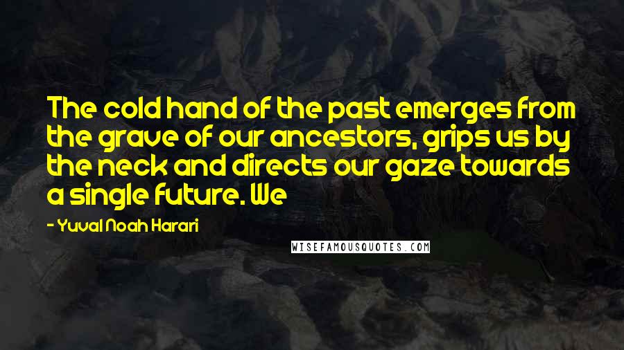 Yuval Noah Harari Quotes: The cold hand of the past emerges from the grave of our ancestors, grips us by the neck and directs our gaze towards a single future. We