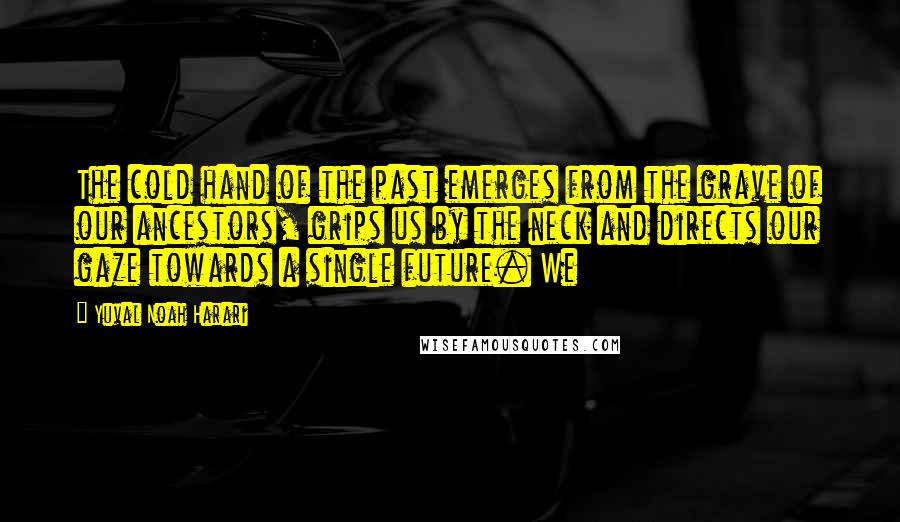 Yuval Noah Harari Quotes: The cold hand of the past emerges from the grave of our ancestors, grips us by the neck and directs our gaze towards a single future. We