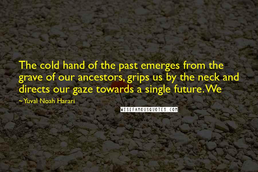 Yuval Noah Harari Quotes: The cold hand of the past emerges from the grave of our ancestors, grips us by the neck and directs our gaze towards a single future. We