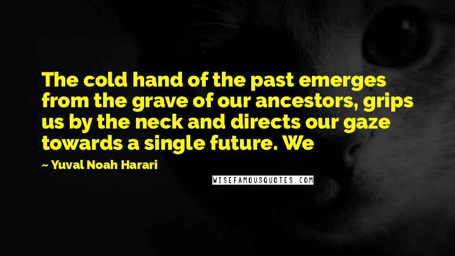 Yuval Noah Harari Quotes: The cold hand of the past emerges from the grave of our ancestors, grips us by the neck and directs our gaze towards a single future. We