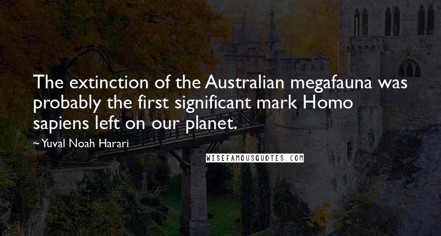 Yuval Noah Harari Quotes: The extinction of the Australian megafauna was probably the first significant mark Homo sapiens left on our planet.