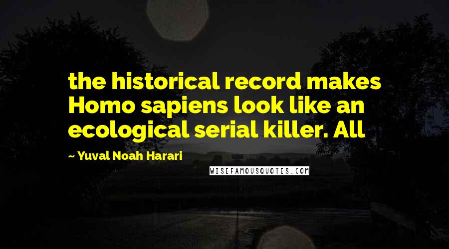 Yuval Noah Harari Quotes: the historical record makes Homo sapiens look like an ecological serial killer. All