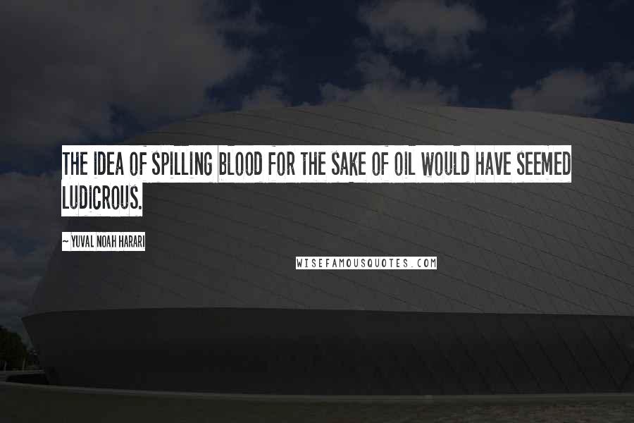 Yuval Noah Harari Quotes: The idea of spilling blood for the sake of oil would have seemed ludicrous.