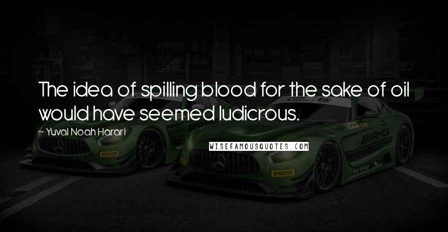 Yuval Noah Harari Quotes: The idea of spilling blood for the sake of oil would have seemed ludicrous.
