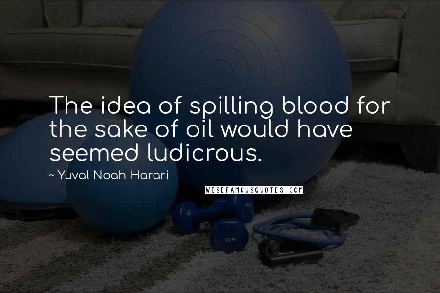 Yuval Noah Harari Quotes: The idea of spilling blood for the sake of oil would have seemed ludicrous.