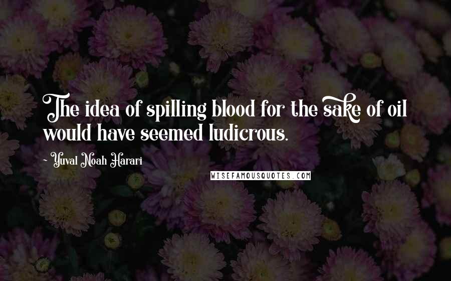 Yuval Noah Harari Quotes: The idea of spilling blood for the sake of oil would have seemed ludicrous.