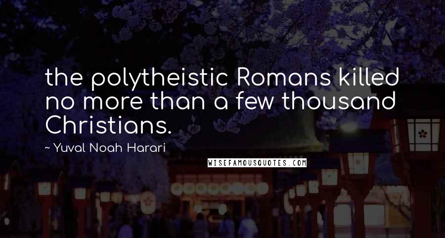 Yuval Noah Harari Quotes: the polytheistic Romans killed no more than a few thousand Christians.
