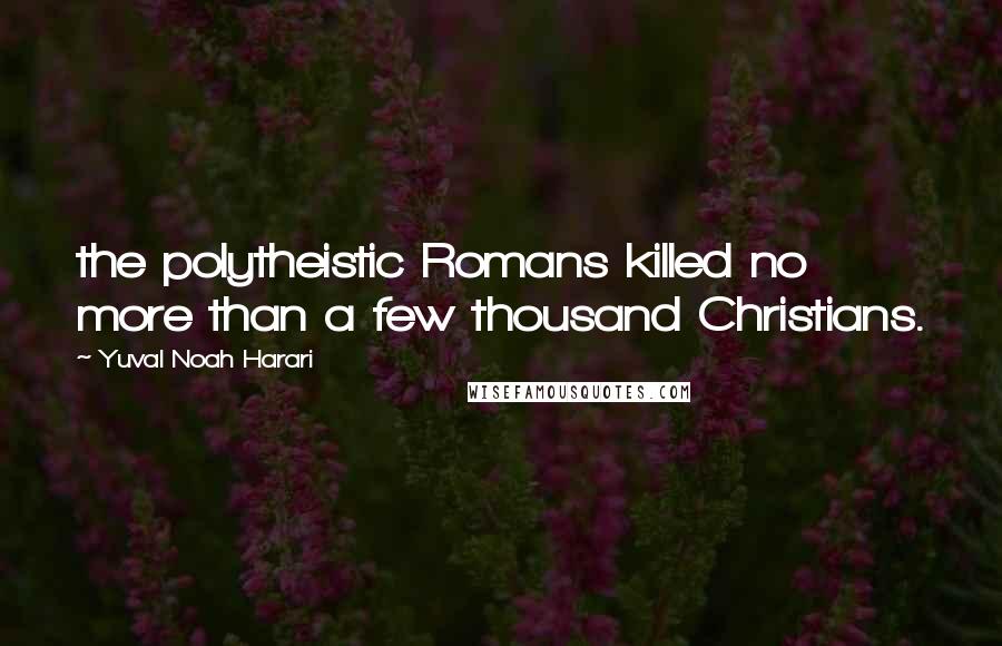 Yuval Noah Harari Quotes: the polytheistic Romans killed no more than a few thousand Christians.