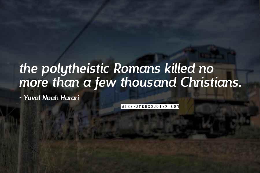 Yuval Noah Harari Quotes: the polytheistic Romans killed no more than a few thousand Christians.