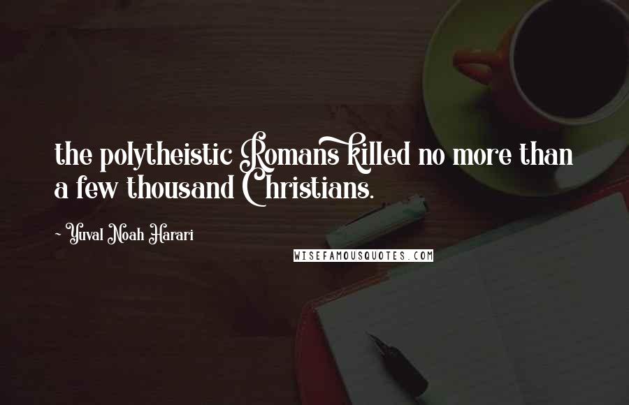 Yuval Noah Harari Quotes: the polytheistic Romans killed no more than a few thousand Christians.