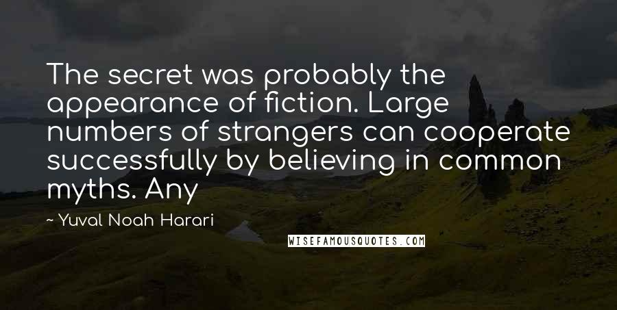 Yuval Noah Harari Quotes: The secret was probably the appearance of fiction. Large numbers of strangers can cooperate successfully by believing in common myths. Any