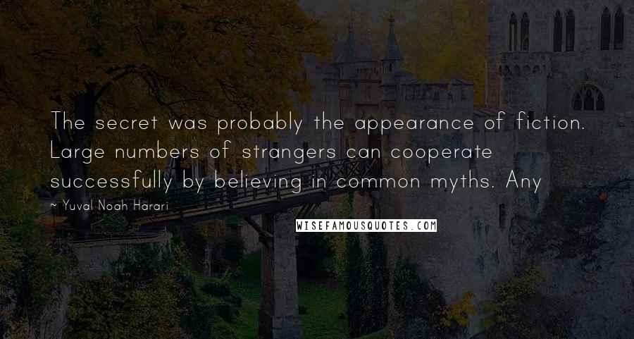 Yuval Noah Harari Quotes: The secret was probably the appearance of fiction. Large numbers of strangers can cooperate successfully by believing in common myths. Any