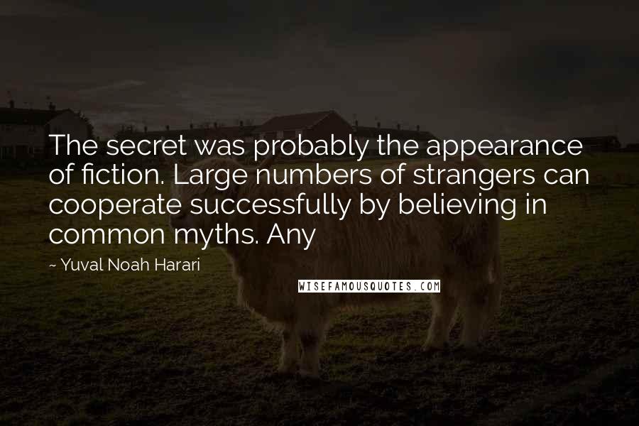 Yuval Noah Harari Quotes: The secret was probably the appearance of fiction. Large numbers of strangers can cooperate successfully by believing in common myths. Any