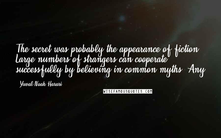 Yuval Noah Harari Quotes: The secret was probably the appearance of fiction. Large numbers of strangers can cooperate successfully by believing in common myths. Any