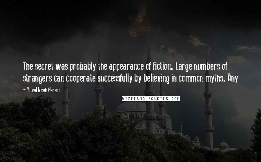 Yuval Noah Harari Quotes: The secret was probably the appearance of fiction. Large numbers of strangers can cooperate successfully by believing in common myths. Any