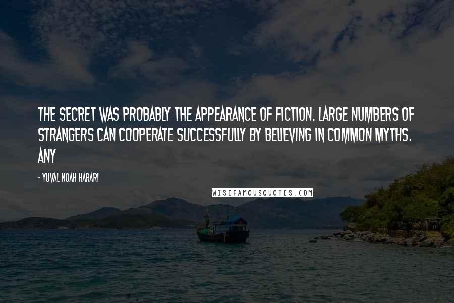 Yuval Noah Harari Quotes: The secret was probably the appearance of fiction. Large numbers of strangers can cooperate successfully by believing in common myths. Any