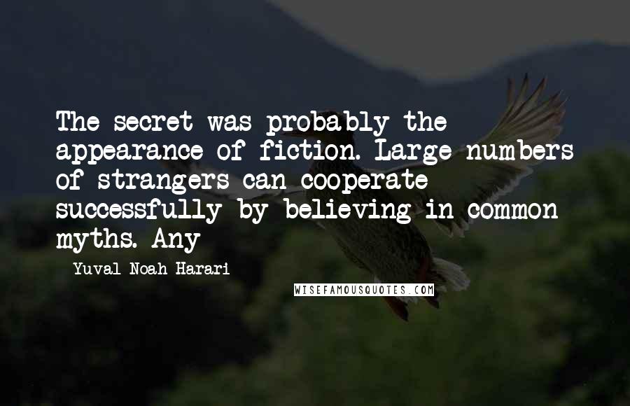 Yuval Noah Harari Quotes: The secret was probably the appearance of fiction. Large numbers of strangers can cooperate successfully by believing in common myths. Any