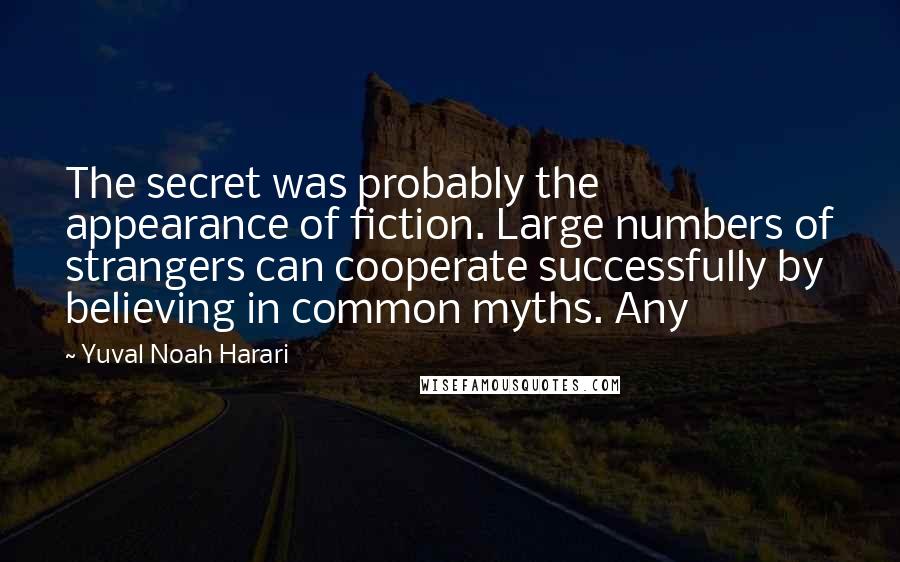 Yuval Noah Harari Quotes: The secret was probably the appearance of fiction. Large numbers of strangers can cooperate successfully by believing in common myths. Any