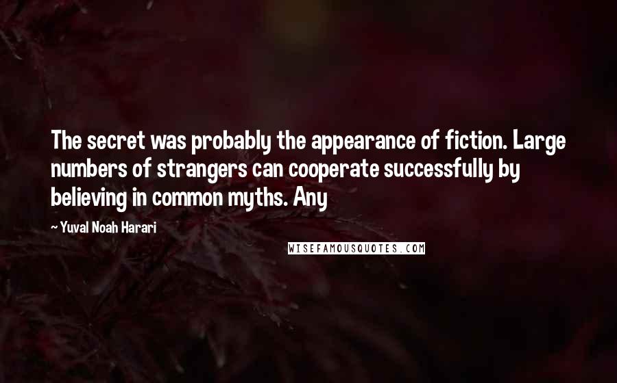 Yuval Noah Harari Quotes: The secret was probably the appearance of fiction. Large numbers of strangers can cooperate successfully by believing in common myths. Any