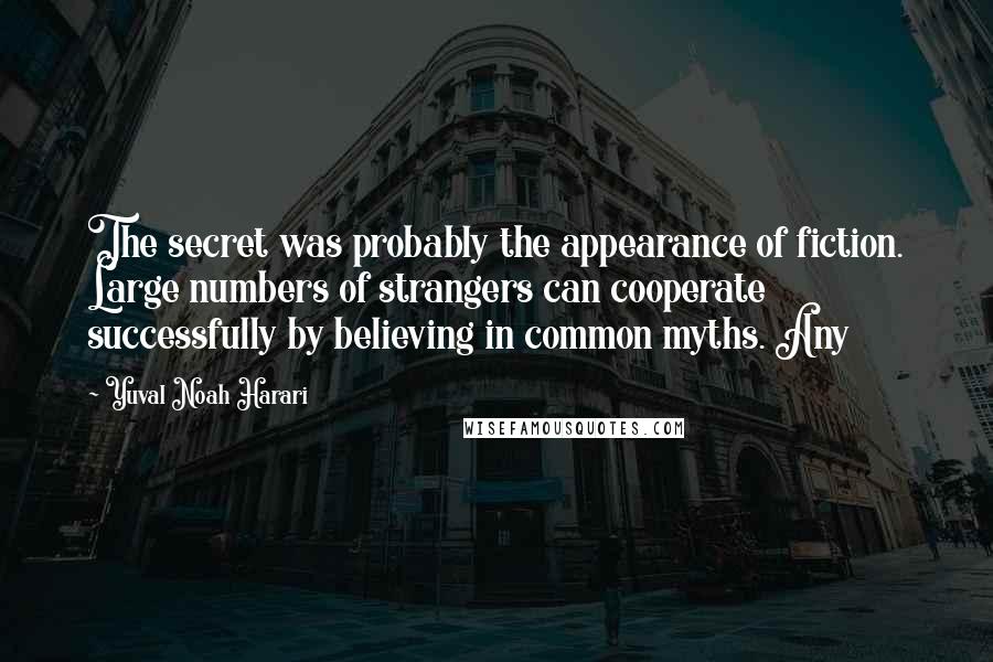 Yuval Noah Harari Quotes: The secret was probably the appearance of fiction. Large numbers of strangers can cooperate successfully by believing in common myths. Any