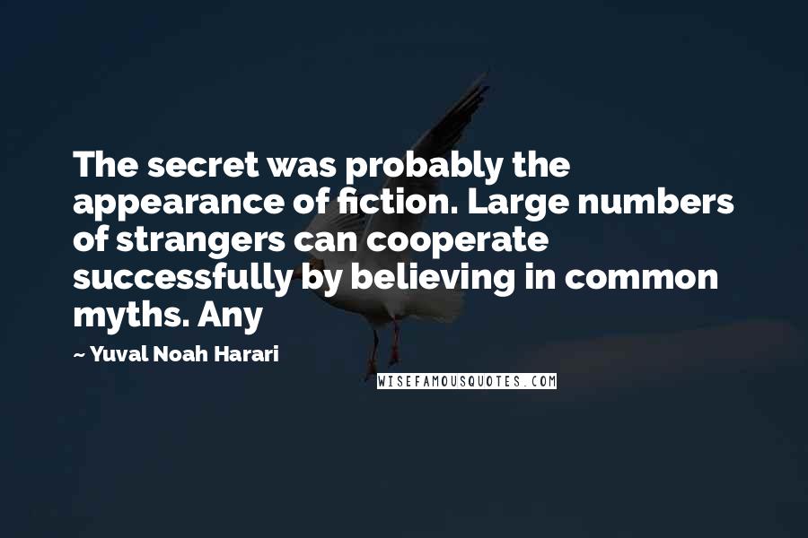 Yuval Noah Harari Quotes: The secret was probably the appearance of fiction. Large numbers of strangers can cooperate successfully by believing in common myths. Any