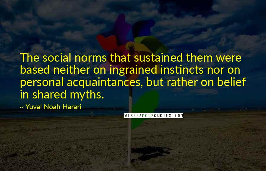 Yuval Noah Harari Quotes: The social norms that sustained them were based neither on ingrained instincts nor on personal acquaintances, but rather on belief in shared myths.