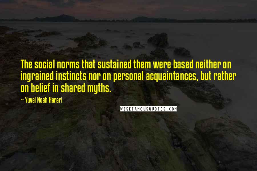 Yuval Noah Harari Quotes: The social norms that sustained them were based neither on ingrained instincts nor on personal acquaintances, but rather on belief in shared myths.