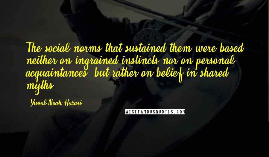 Yuval Noah Harari Quotes: The social norms that sustained them were based neither on ingrained instincts nor on personal acquaintances, but rather on belief in shared myths.