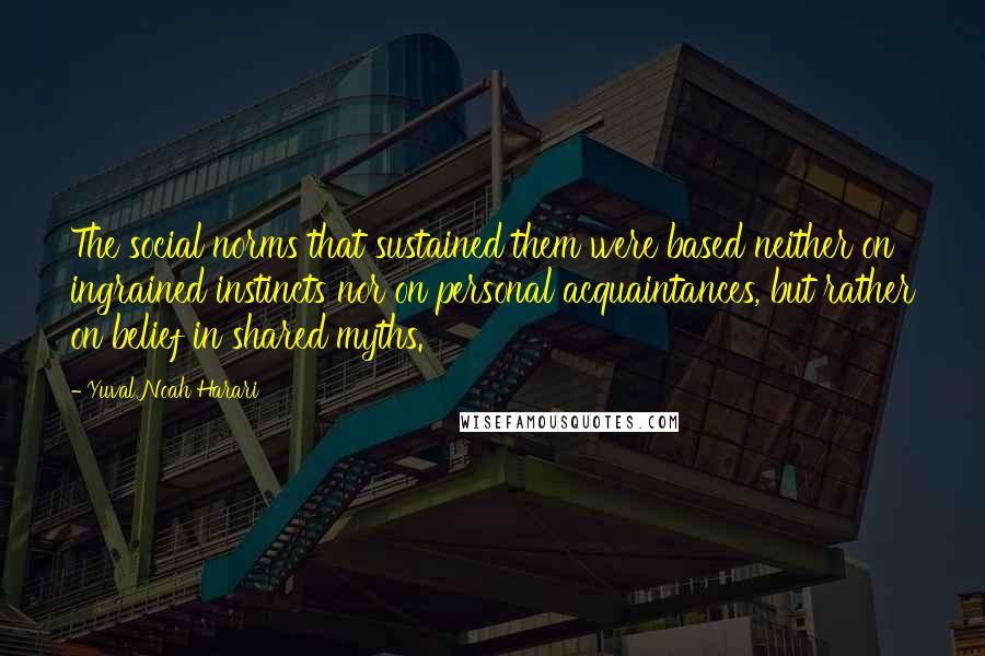 Yuval Noah Harari Quotes: The social norms that sustained them were based neither on ingrained instincts nor on personal acquaintances, but rather on belief in shared myths.