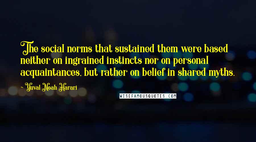 Yuval Noah Harari Quotes: The social norms that sustained them were based neither on ingrained instincts nor on personal acquaintances, but rather on belief in shared myths.