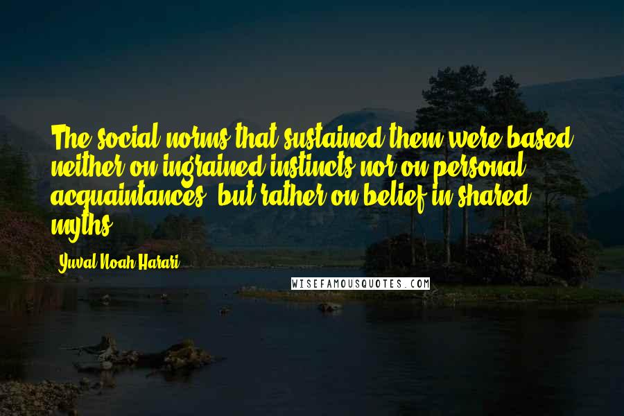 Yuval Noah Harari Quotes: The social norms that sustained them were based neither on ingrained instincts nor on personal acquaintances, but rather on belief in shared myths.