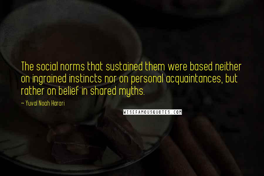 Yuval Noah Harari Quotes: The social norms that sustained them were based neither on ingrained instincts nor on personal acquaintances, but rather on belief in shared myths.