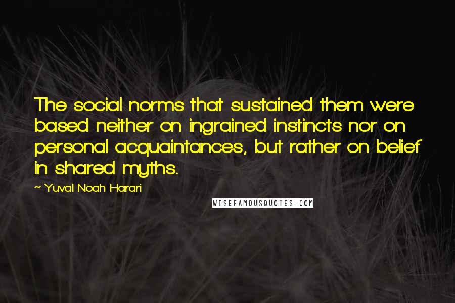 Yuval Noah Harari Quotes: The social norms that sustained them were based neither on ingrained instincts nor on personal acquaintances, but rather on belief in shared myths.