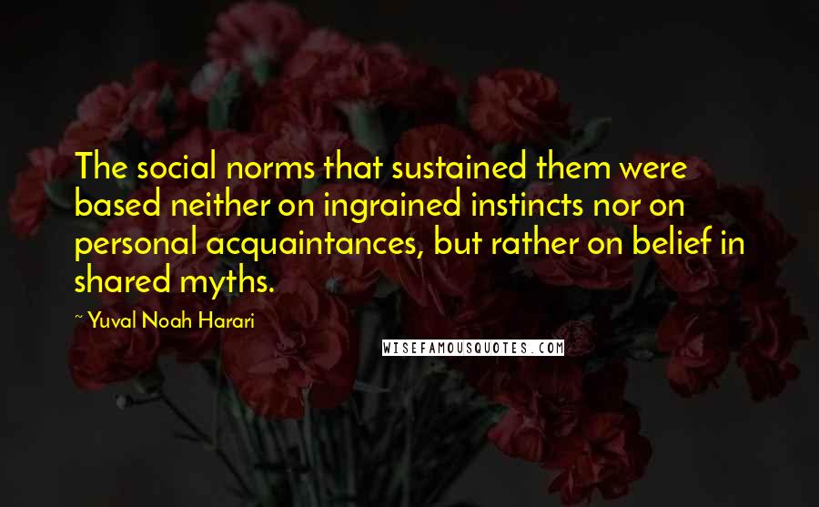 Yuval Noah Harari Quotes: The social norms that sustained them were based neither on ingrained instincts nor on personal acquaintances, but rather on belief in shared myths.