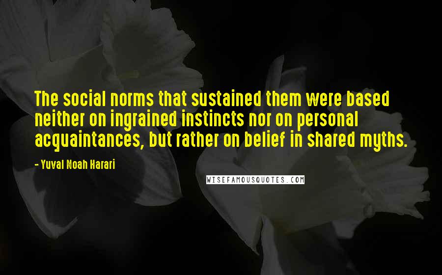 Yuval Noah Harari Quotes: The social norms that sustained them were based neither on ingrained instincts nor on personal acquaintances, but rather on belief in shared myths.