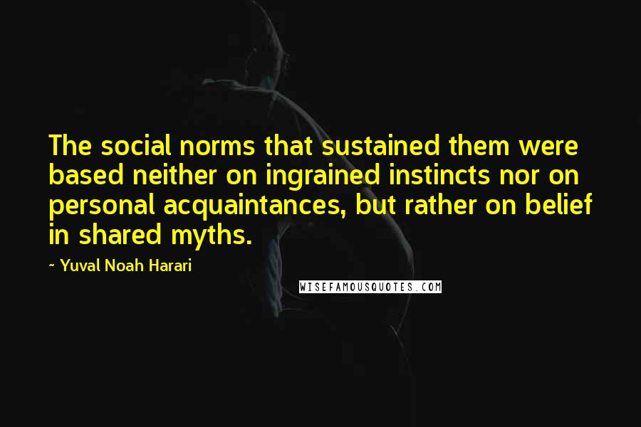 Yuval Noah Harari Quotes: The social norms that sustained them were based neither on ingrained instincts nor on personal acquaintances, but rather on belief in shared myths.