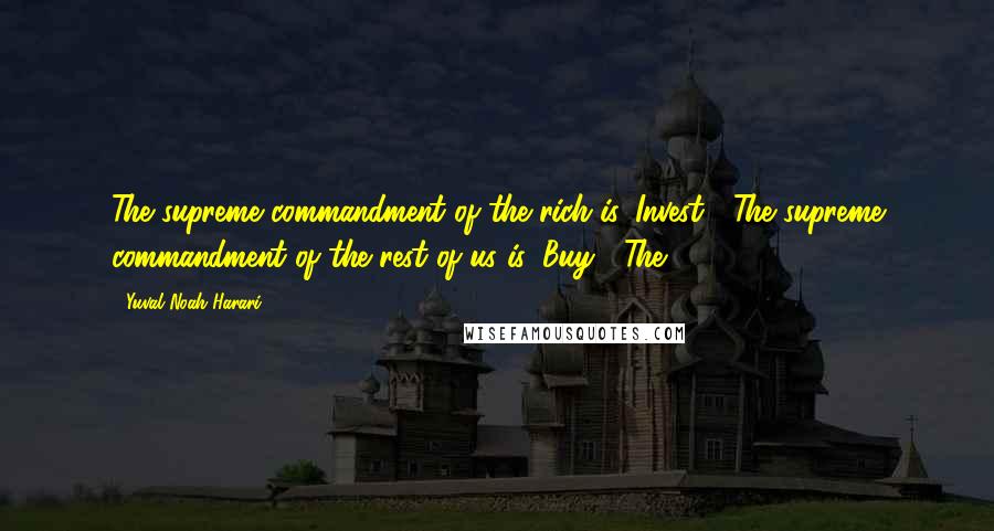 Yuval Noah Harari Quotes: The supreme commandment of the rich is 'Invest!' The supreme commandment of the rest of us is 'Buy!' The