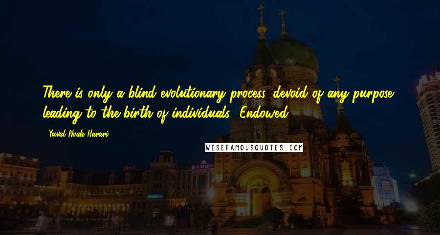 Yuval Noah Harari Quotes: There is only a blind evolutionary process, devoid of any purpose, leading to the birth of individuals. 'Endowed