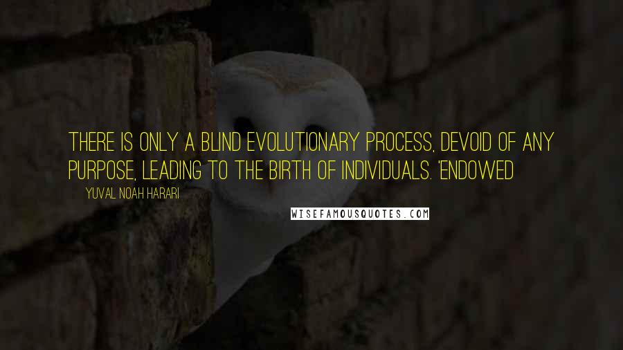 Yuval Noah Harari Quotes: There is only a blind evolutionary process, devoid of any purpose, leading to the birth of individuals. 'Endowed