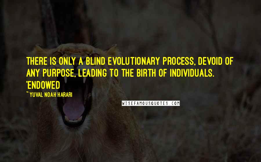 Yuval Noah Harari Quotes: There is only a blind evolutionary process, devoid of any purpose, leading to the birth of individuals. 'Endowed